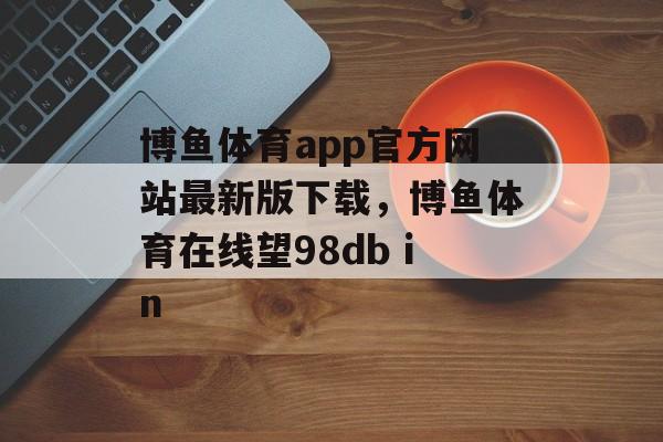 博鱼体育app官方网站最新版下载，博鱼体育在线望98db in