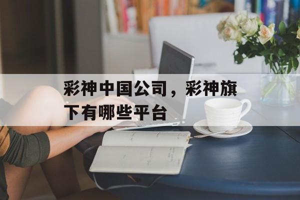 彩神中国公司，彩神旗下有哪些平台