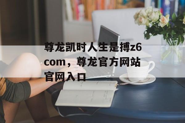 尊龙凯时人生是搏z6com，尊龙官方网站官网入口